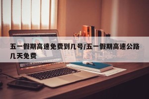 五一假期高速免费到几号/五一假期高速公路几天免费
