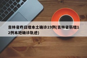 吉林省昨日增本土确诊19例(吉林省新增12例本地确诊轨迹)