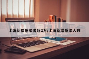 上海新增感染者超2万/上海新增感染人数