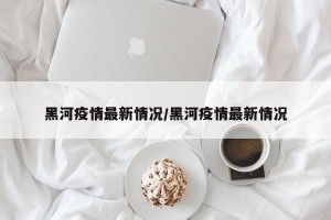 黑河疫情最新情况/黑河疫情最新情况
