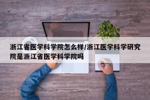 浙江省医学科学院怎么样/浙江医学科学研究院是浙江省医学科学院吗