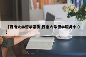 【西南大学留学案例,西南大学留学服务中心】