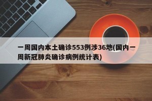 一周国内本土确诊553例涉36地(国内一周新冠肺炎确诊病例统计表)