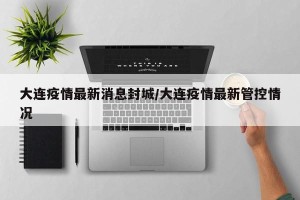 大连疫情最新消息封城/大连疫情最新管控情况
