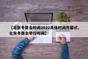 【北京冬奥会时间2022具体时间开幕式,北京冬奥会举行时间】
