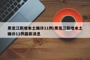 黑龙江新增本土确诊11例/黑龙江新增本土确诊11例最新消息