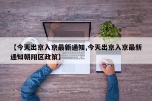 【今天出京入京最新通知,今天出京入京最新通知朝阳区政策】