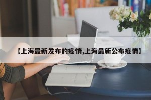 【上海最新发布的疫情,上海最新公布疫情】
