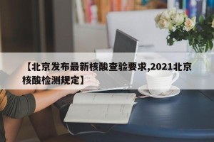 【北京发布最新核酸查验要求,2021北京核酸检测规定】