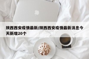 陕西西安疫情最新/陕西西安疫情最新消息今天新增20个