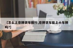【怎么上京牌货车限行,京牌货车能上小车牌吗?】