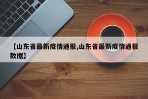 【山东省最新疫情通报,山东省最新疫情通报数据】