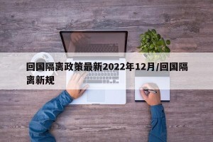 回国隔离政策最新2022年12月/回国隔离新规