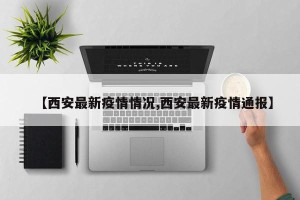 【西安最新疫情情况,西安最新疫情通报】