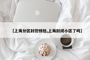 【上海分区封控核检,上海封闭小区了吗】