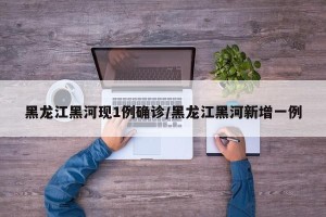 黑龙江黑河现1例确诊/黑龙江黑河新增一例