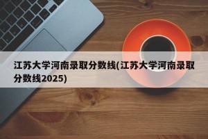 江苏大学河南录取分数线(江苏大学河南录取分数线2025)