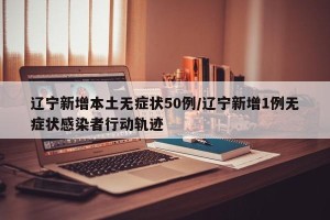 辽宁新增本土无症状50例/辽宁新增1例无症状感染者行动轨迹