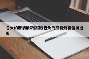 包头的疫情最新情况/包头的疫情最新情况通报