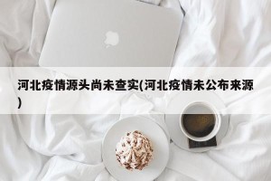 河北疫情源头尚未查实(河北疫情未公布来源)