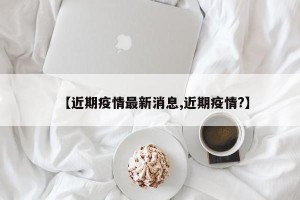 【近期疫情最新消息,近期疫情?】