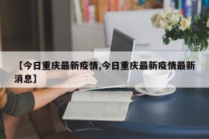 【今日重庆最新疫情,今日重庆最新疫情最新消息】