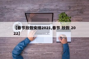 【春节放假安排2021,春节 放假 2022】
