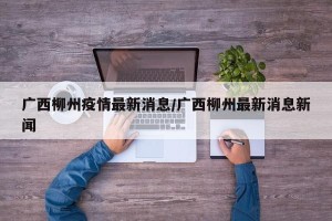 广西柳州疫情最新消息/广西柳州最新消息新闻