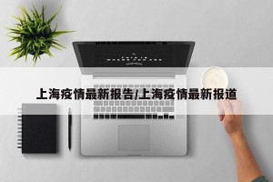 上海疫情最新报告/上海疫情最新报道