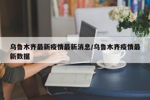 乌鲁木齐最新疫情最新消息/乌鲁木齐疫情最新数据