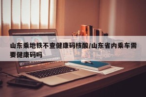 山东乘地铁不查健康码核酸/山东省内乘车需要健康码吗