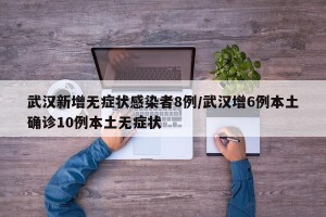 武汉新增无症状感染者8例/武汉增6例本土确诊10例本土无症状