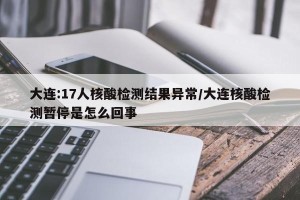大连:17人核酸检测结果异常/大连核酸检测暂停是怎么回事
