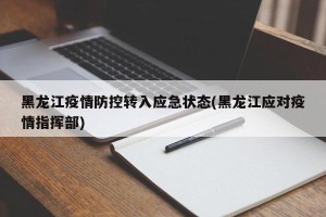 黑龙江疫情防控转入应急状态(黑龙江应对疫情指挥部)