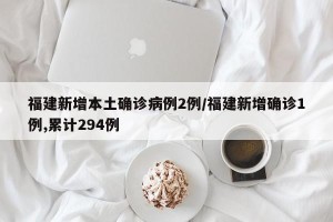 福建新增本土确诊病例2例/福建新增确诊1例,累计294例