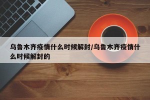 乌鲁木齐疫情什么时候解封/乌鲁木齐疫情什么时候解封的