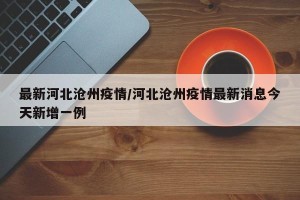 最新河北沧州疫情/河北沧州疫情最新消息今天新增一例