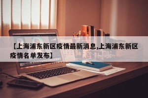 【上海浦东新区疫情最新消息,上海浦东新区疫情名单发布】