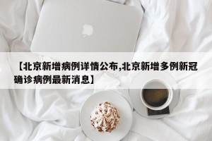 【北京新增病例详情公布,北京新增多例新冠确诊病例最新消息】