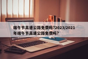 端午节高速公路免费吗?2023/2021年端午节高速公路免费吗?