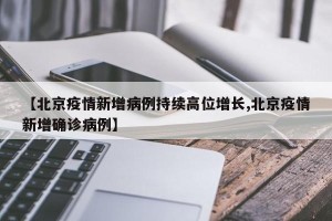 【北京疫情新增病例持续高位增长,北京疫情新增确诊病例】