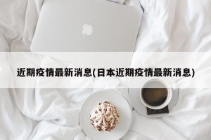 近期疫情最新消息(日本近期疫情最新消息)