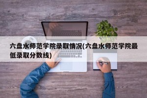 六盘水师范学院录取情况(六盘水师范学院最低录取分数线)