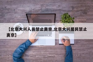 【北京大兴人员禁止离京,北京大兴居民禁止离京】