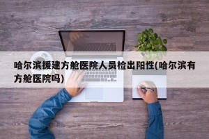 哈尔滨援建方舱医院人员检出阳性(哈尔滨有方舱医院吗)