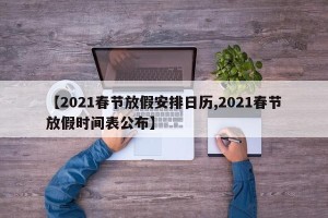 【2021春节放假安排日历,2021春节放假时间表公布】