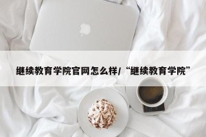继续教育学院官网怎么样/“继续教育学院”