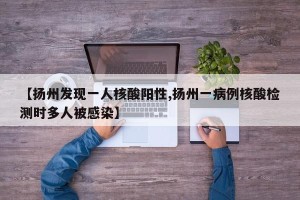 【扬州发现一人核酸阳性,扬州一病例核酸检测时多人被感染】
