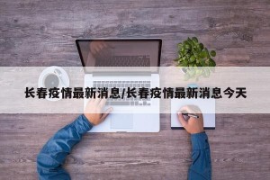 长春疫情最新消息/长春疫情最新消息今天