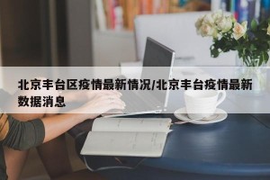 北京丰台区疫情最新情况/北京丰台疫情最新数据消息